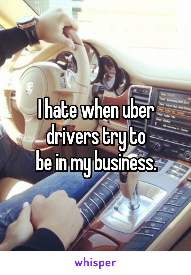 I hate when uber drivers try to
be in my business.