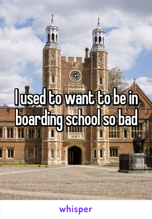 I used to want to be in boarding school so bad