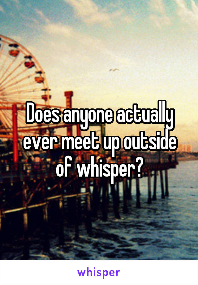 Does anyone actually ever meet up outside of whisper?