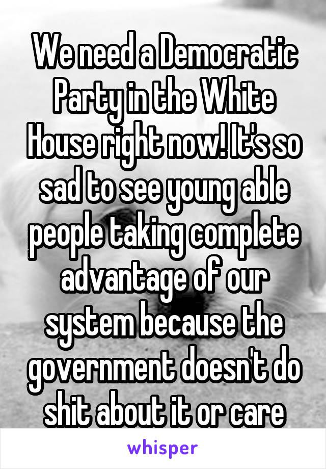 We need a Democratic Party in the White House right now! It's so sad to see young able people taking complete advantage of our system because the government doesn't do shit about it or care