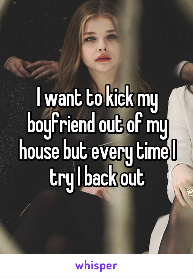 I want to kick my boyfriend out of my house but every time I try I back out