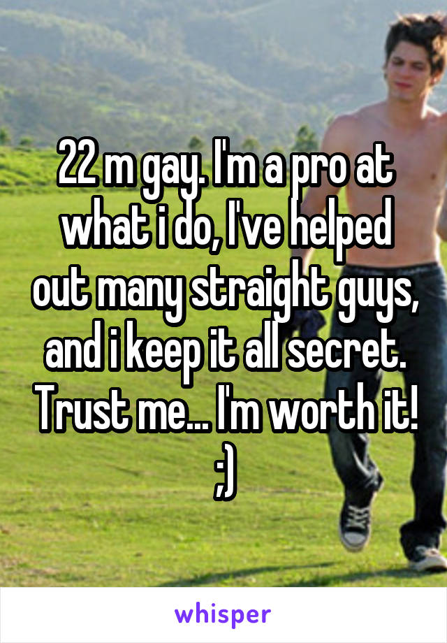22 m gay. I'm a pro at what i do, I've helped out many straight guys, and i keep it all secret. Trust me... I'm worth it! ;)