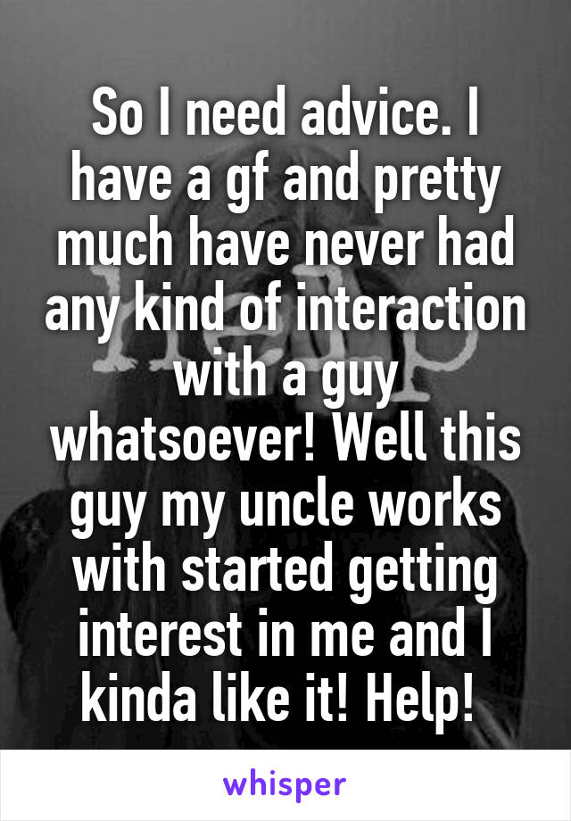 So I need advice. I have a gf and pretty much have never had any kind of interaction with a guy whatsoever! Well this guy my uncle works with started getting interest in me and I kinda like it! Help! 