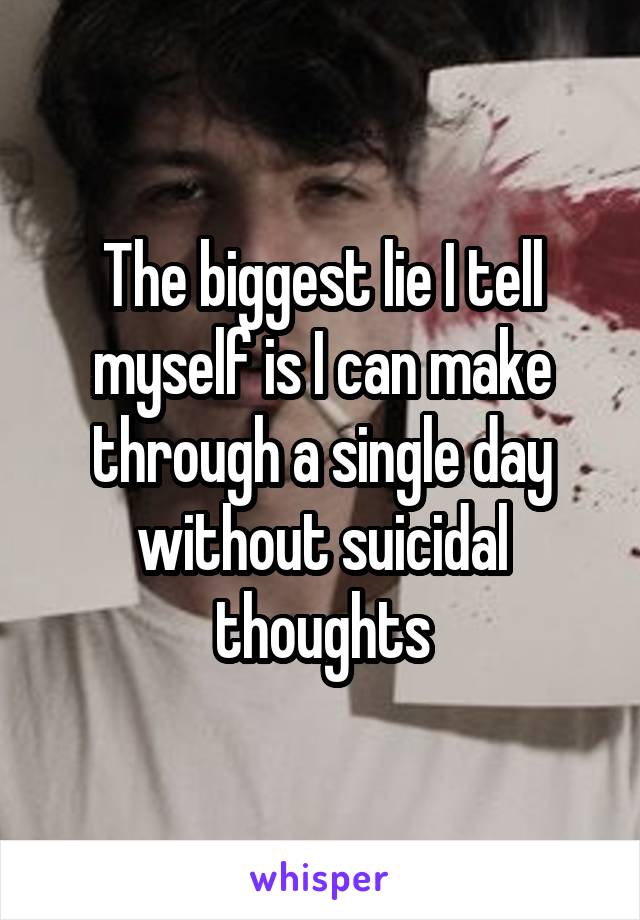 The biggest lie I tell myself is I can make through a single day without suicidal thoughts