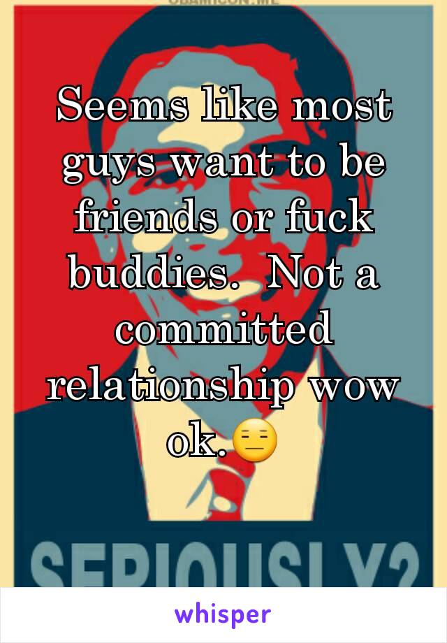 Seems like most guys want to be friends or fuck buddies.  Not a committed relationship wow ok.😑