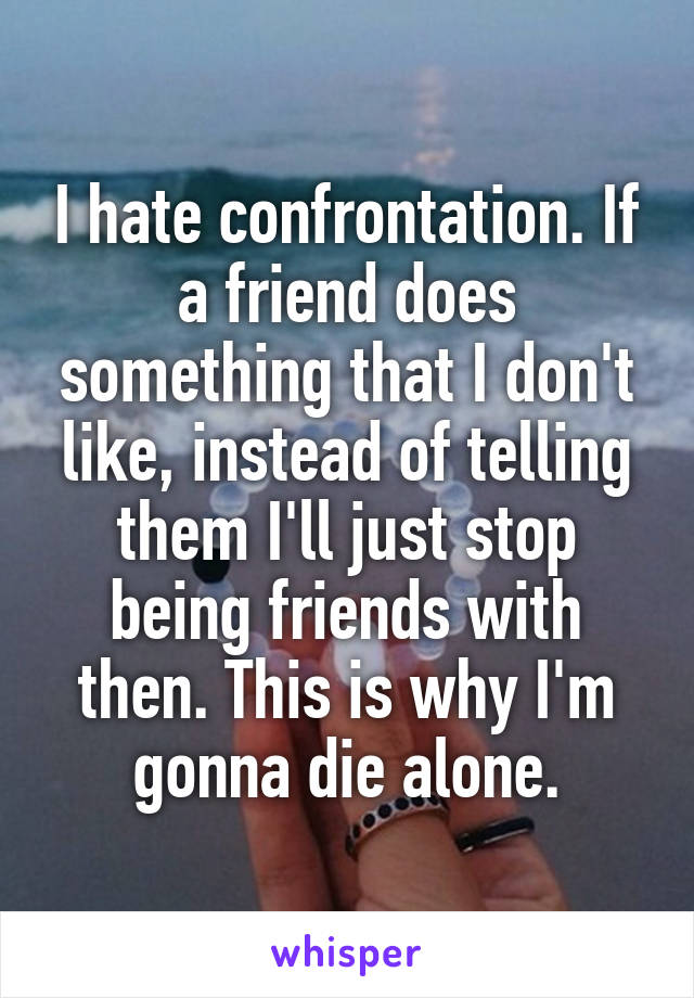 I hate confrontation. If a friend does something that I don't like, instead of telling them I'll just stop being friends with then. This is why I'm gonna die alone.