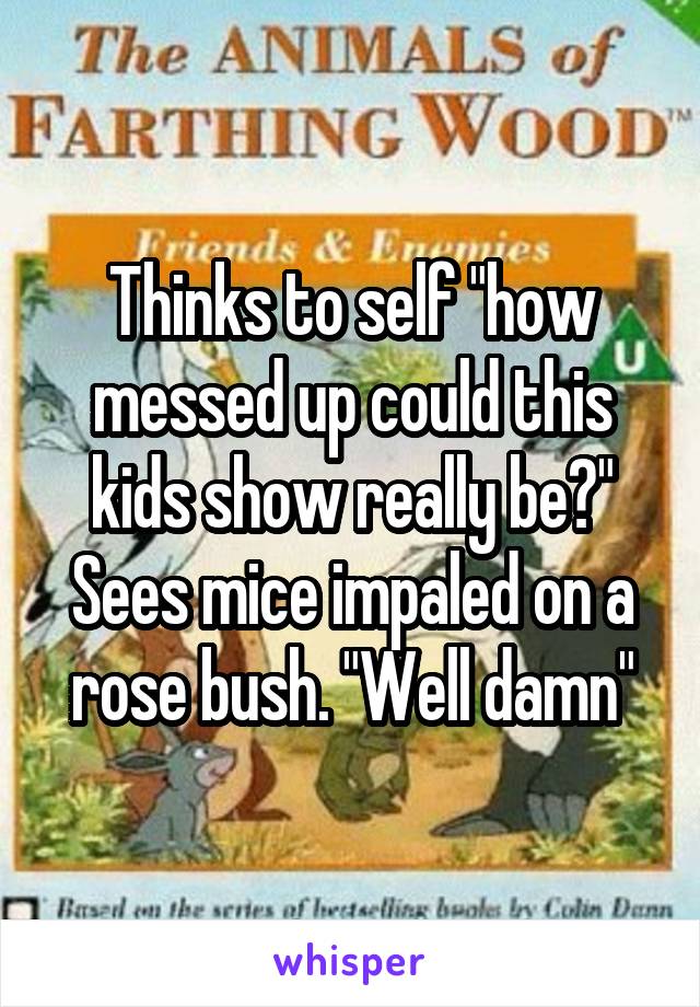 Thinks to self "how messed up could this kids show really be?" Sees mice impaled on a rose bush. "Well damn"