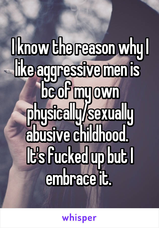 I know the reason why I like aggressive men is   bc of my own physically/sexually abusive childhood.  
It's fucked up but I embrace it. 