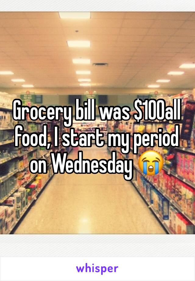 Grocery bill was $100all food, I start my period on Wednesday 😭