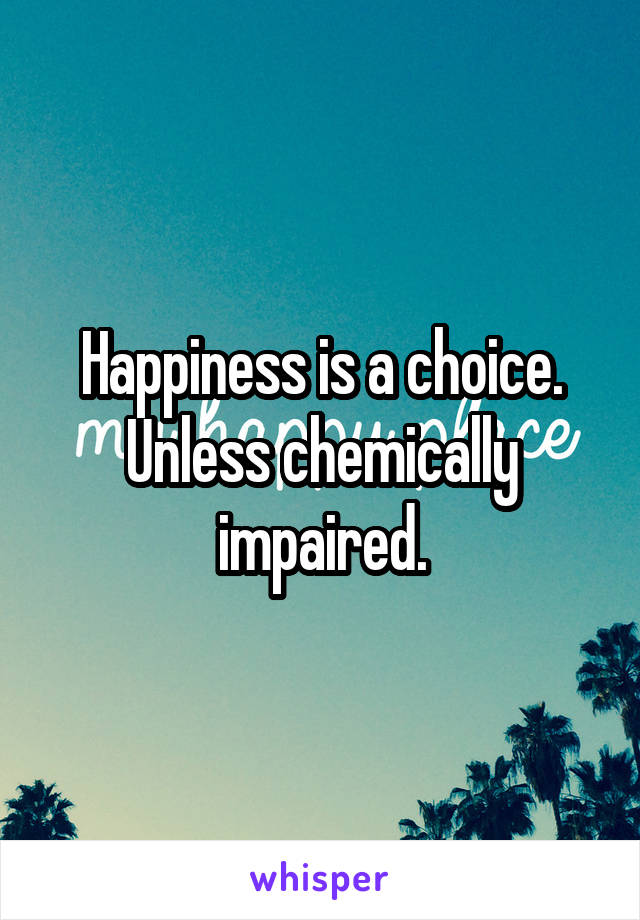 Happiness is a choice. Unless chemically impaired.