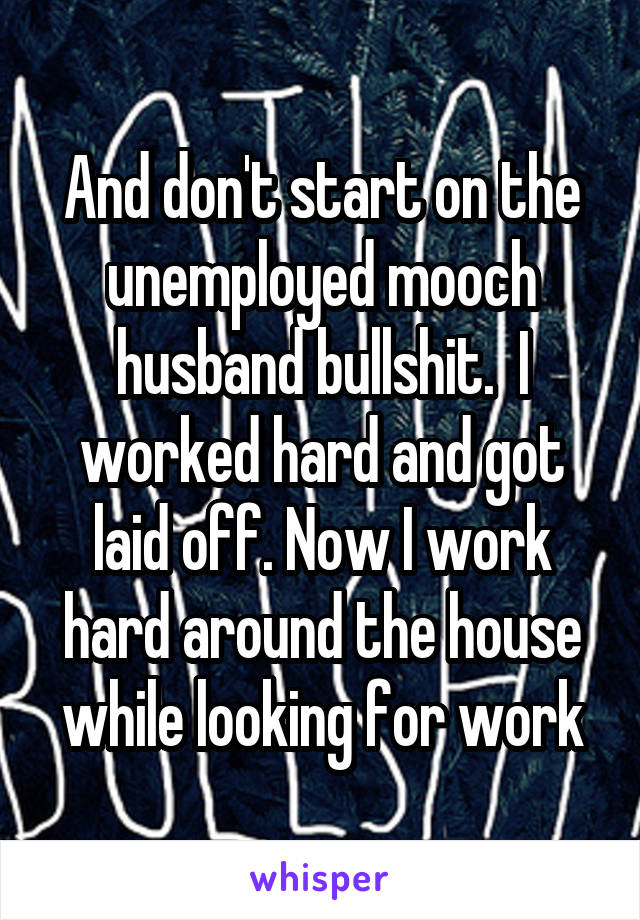 And don't start on the unemployed mooch husband bullshit.  I worked hard and got laid off. Now I work hard around the house while looking for work