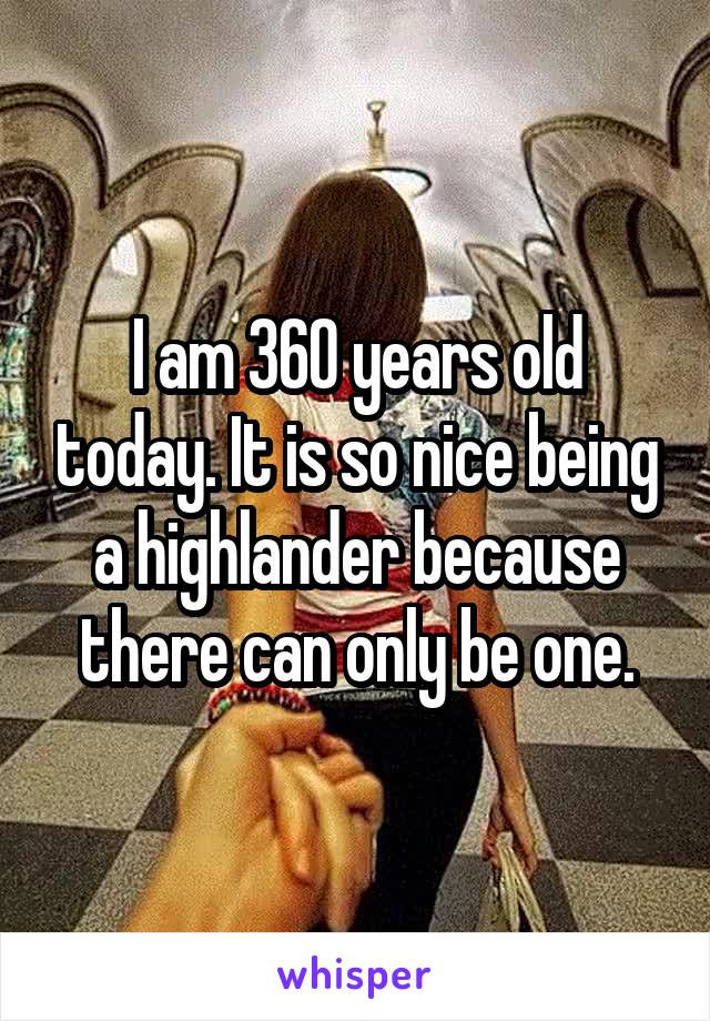 I am 360 years old today. It is so nice being a highlander because there can only be one.