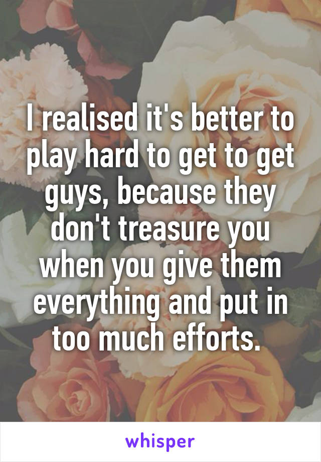 I realised it's better to play hard to get to get guys, because they don't treasure you when you give them everything and put in too much efforts. 