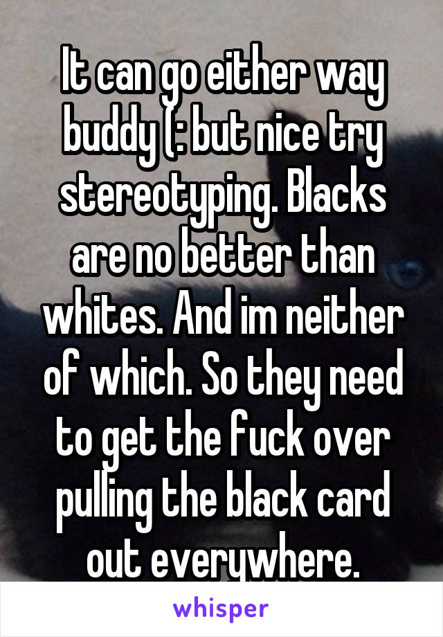 It can go either way buddy (: but nice try stereotyping. Blacks are no better than whites. And im neither of which. So they need to get the fuck over pulling the black card out everywhere.