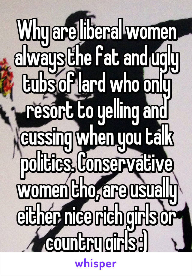 Why are liberal women always the fat and ugly tubs of lard who only resort to yelling and cussing when you talk politics. Conservative women tho, are usually either nice rich girls or country girls :)