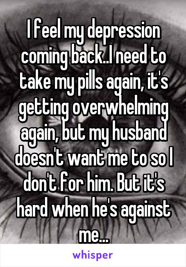 I feel my depression coming back..I need to take my pills again, it's getting overwhelming again, but my husband doesn't want me to so I don't for him. But it's hard when he's against me...