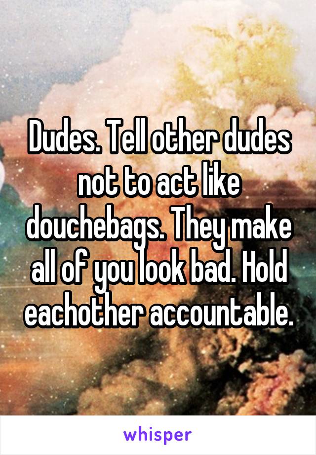 Dudes. Tell other dudes not to act like douchebags. They make all of you look bad. Hold eachother accountable.