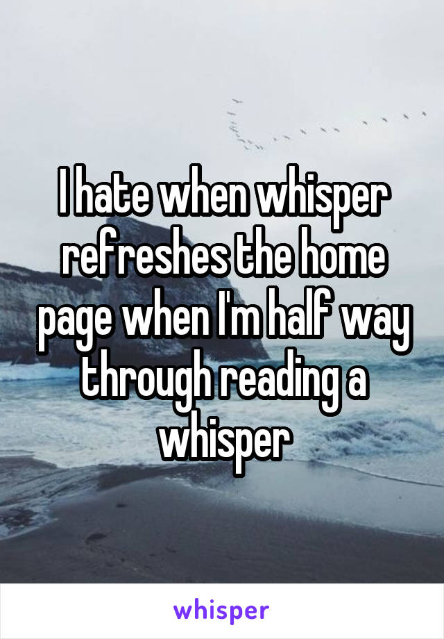 I hate when whisper refreshes the home page when I'm half way through reading a whisper