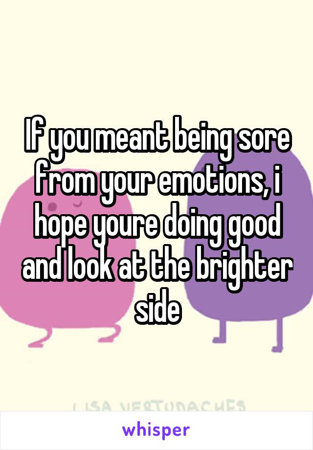 If you meant being sore from your emotions, i hope youre doing good and look at the brighter side