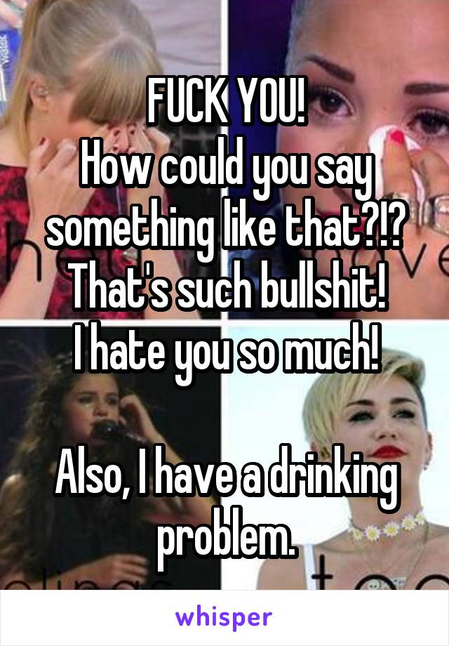FUCK YOU!
How could you say something like that?!? That's such bullshit!
I hate you so much!

Also, I have a drinking problem.