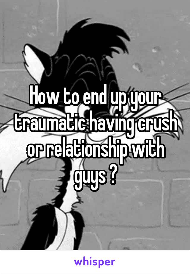 How to end up your traumatic having crush or relationship with guys ?