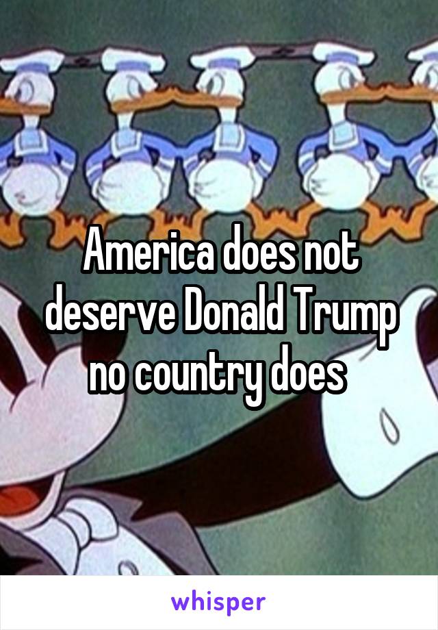 America does not deserve Donald Trump no country does 