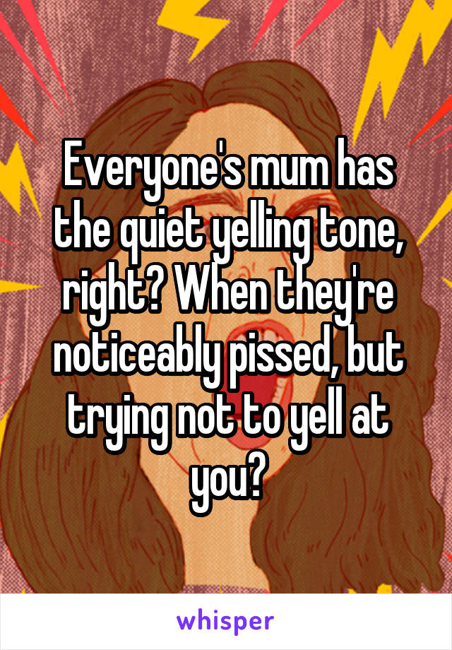 Everyone's mum has the quiet yelling tone, right? When they're noticeably pissed, but trying not to yell at you?