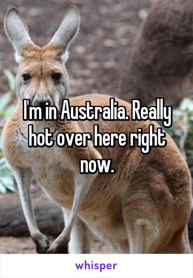I'm in Australia. Really hot over here right now.