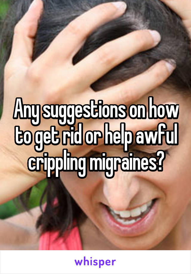 Any suggestions on how to get rid or help awful crippling migraines?