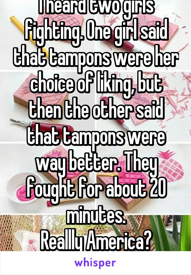 I heard two girls fighting. One girl said that tampons were her choice of liking, but then the other said that tampons were way better. They fought for about 20 minutes.
Reallly America?
