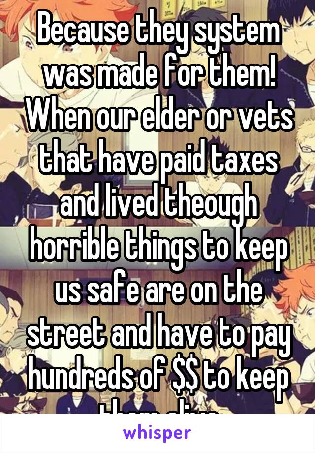 Because they system was made for them! When our elder or vets that have paid taxes and lived theough horrible things to keep us safe are on the street and have to pay hundreds of $$ to keep them alive