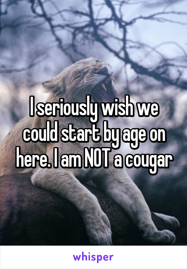 I seriously wish we could start by age on here. I am NOT a cougar