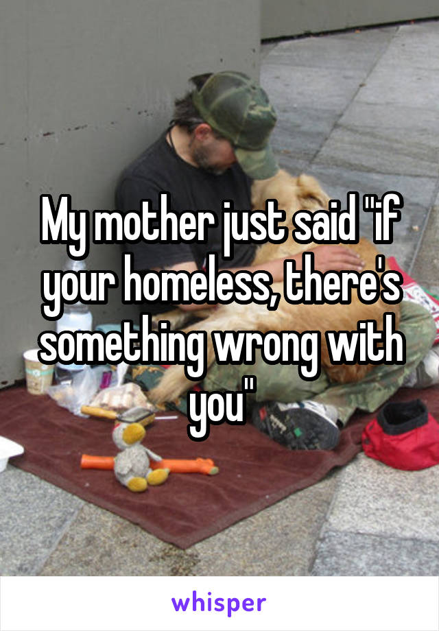 My mother just said "if your homeless, there's something wrong with you"