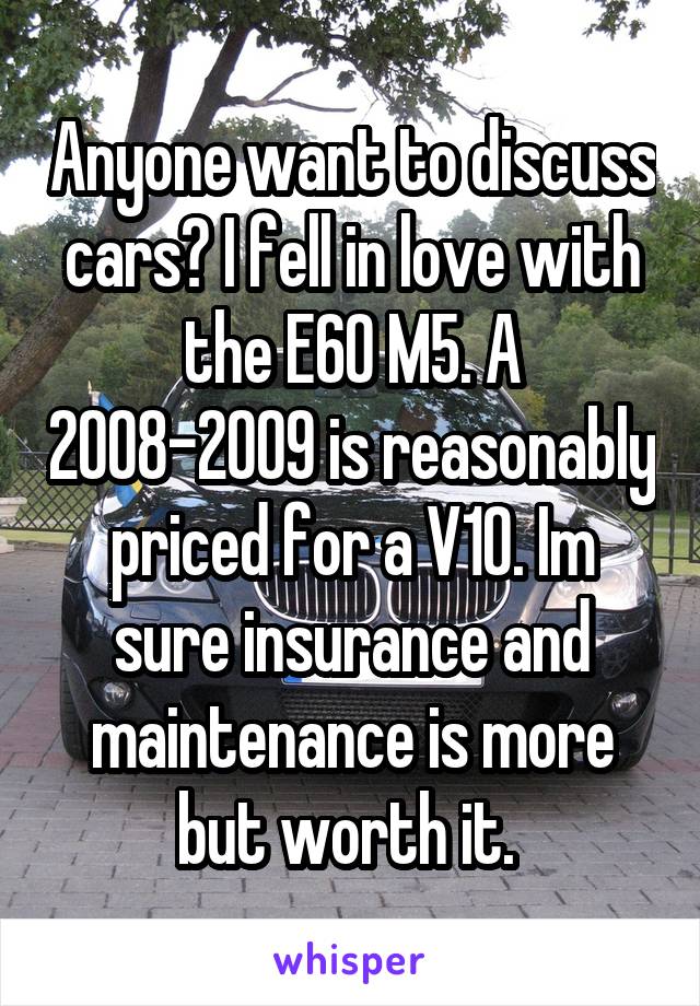 Anyone want to discuss cars? I fell in love with the E60 M5. A 2008-2009 is reasonably priced for a V10. Im sure insurance and maintenance is more but worth it. 