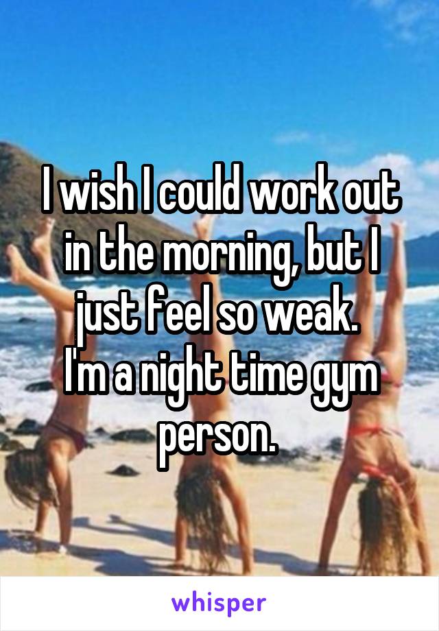 I wish I could work out in the morning, but I just feel so weak. 
I'm a night time gym person. 