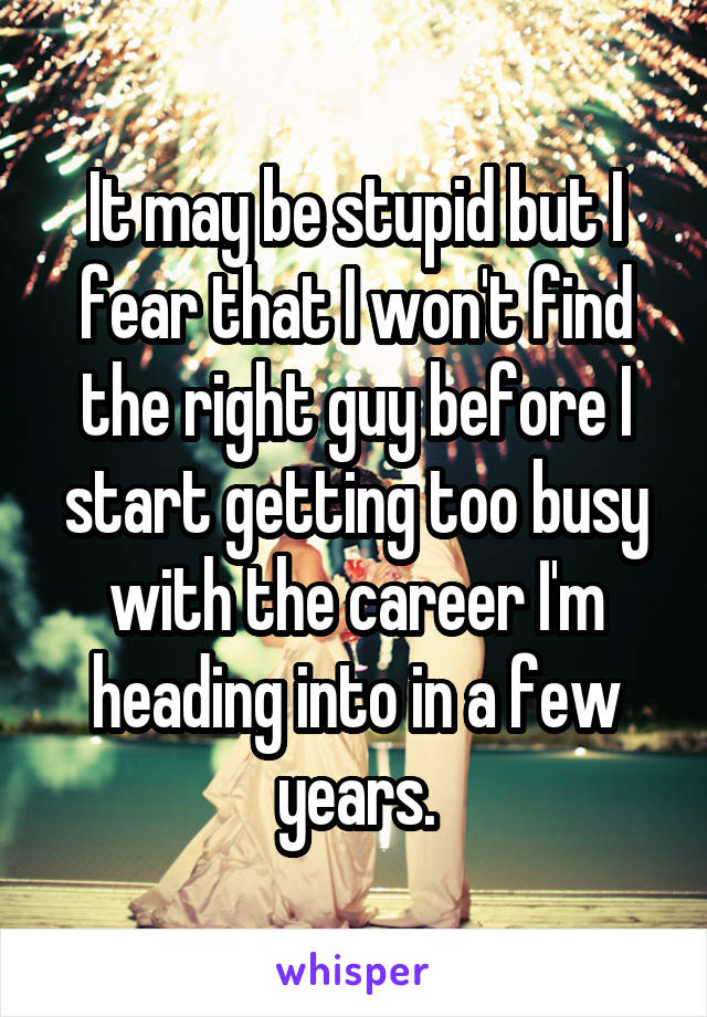 It may be stupid but I fear that I won't find the right guy before I start getting too busy with the career I'm heading into in a few years.