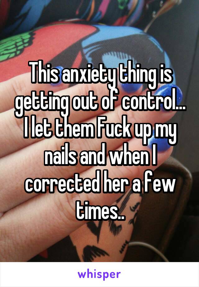 This anxiety thing is getting out of control... I let them Fuck up my nails and when I corrected her a few times..