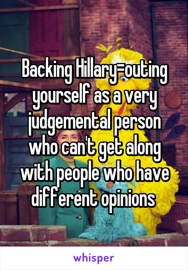 Backing Hillary=outing yourself as a very judgemental person who can't get along with people who have different opinions 