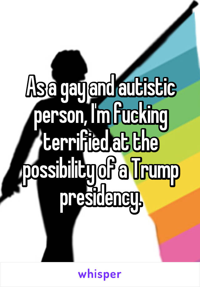 As a gay and autistic person, I'm fucking terrified at the possibility of a Trump presidency.