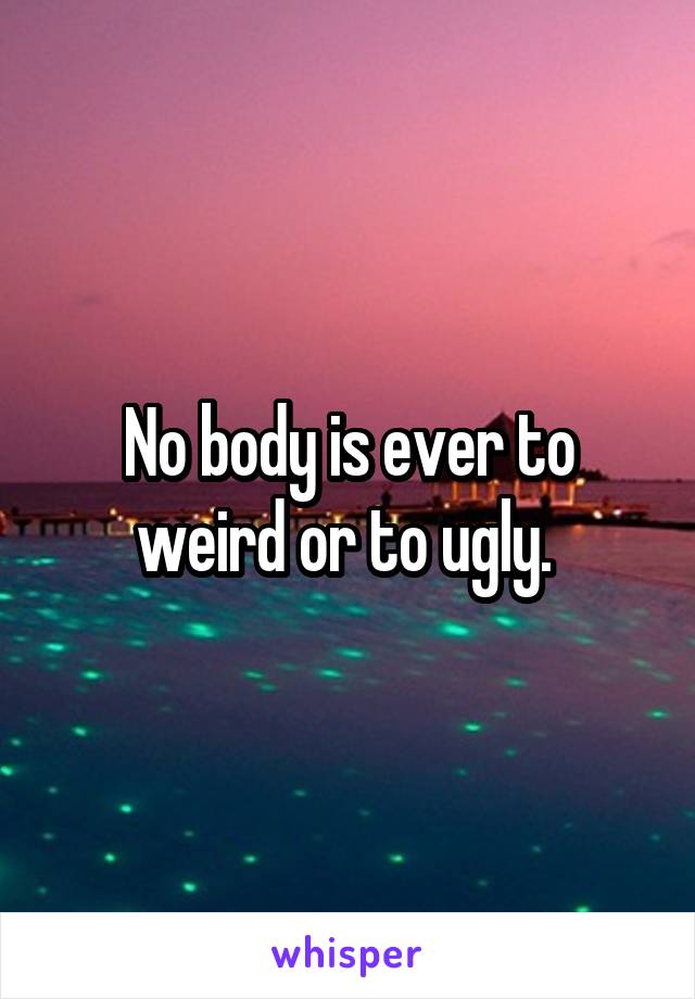 No body is ever to weird or to ugly. 