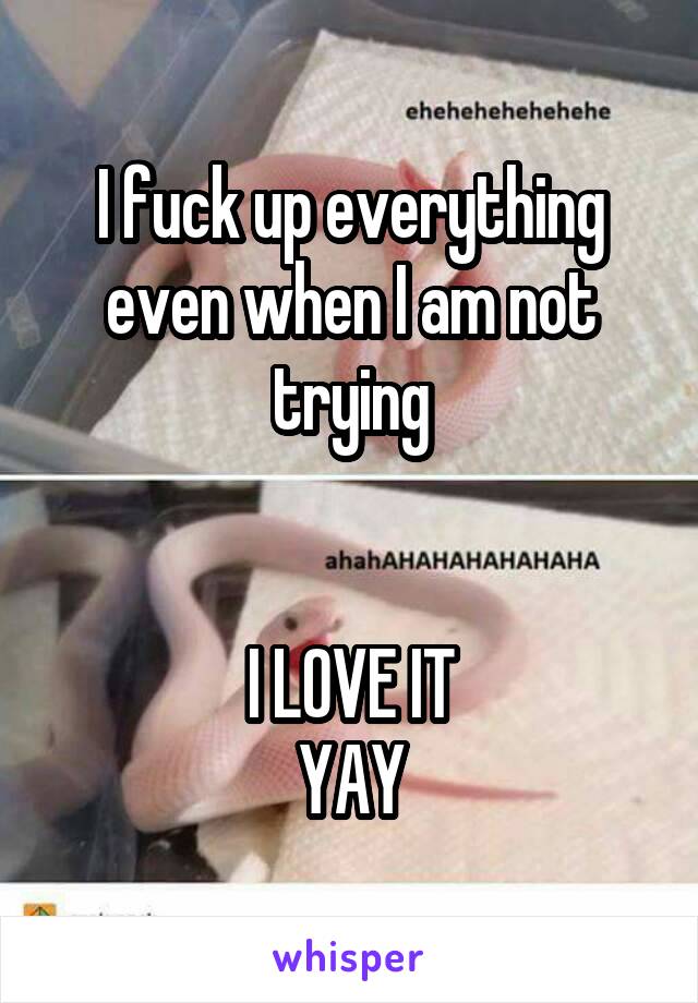 I fuck up everything even when I am not trying


I LOVE IT
YAY