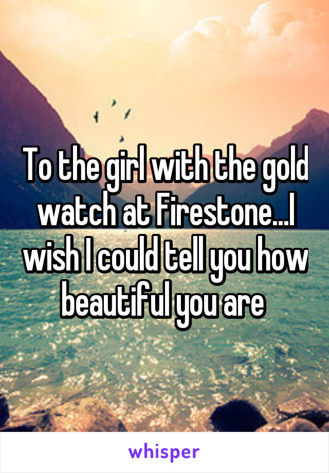 To the girl with the gold watch at Firestone...I wish I could tell you how beautiful you are 
