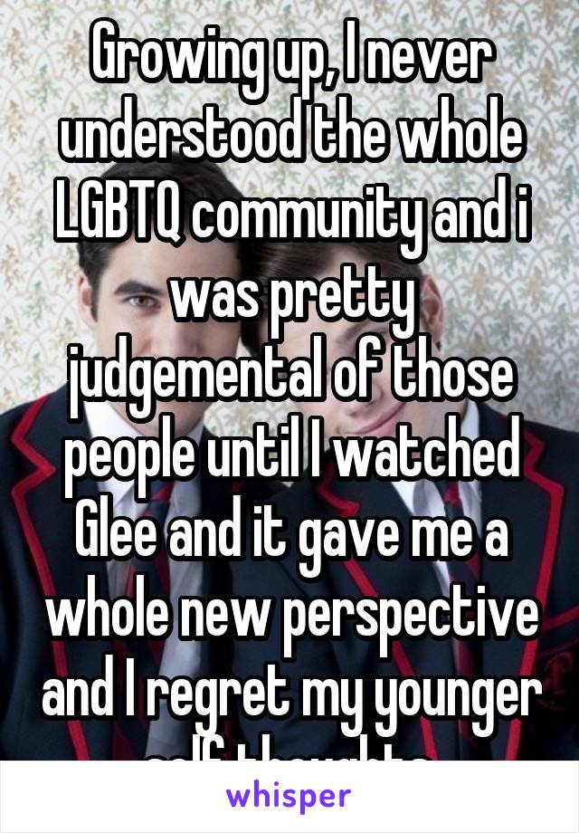 Growing up, I never understood the whole LGBTQ community and i was pretty judgemental of those people until I watched Glee and it gave me a whole new perspective and I regret my younger self thoughts.