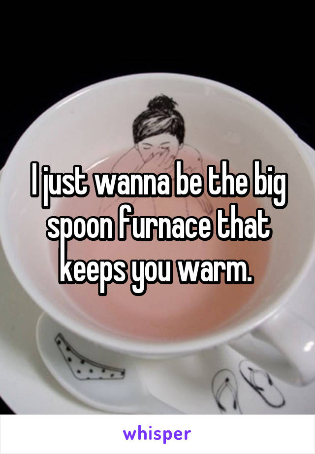 I just wanna be the big spoon furnace that keeps you warm. 