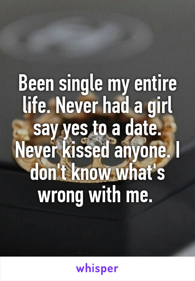 Been single my entire life. Never had a girl say yes to a date. Never kissed anyone. I don't know what's wrong with me. 