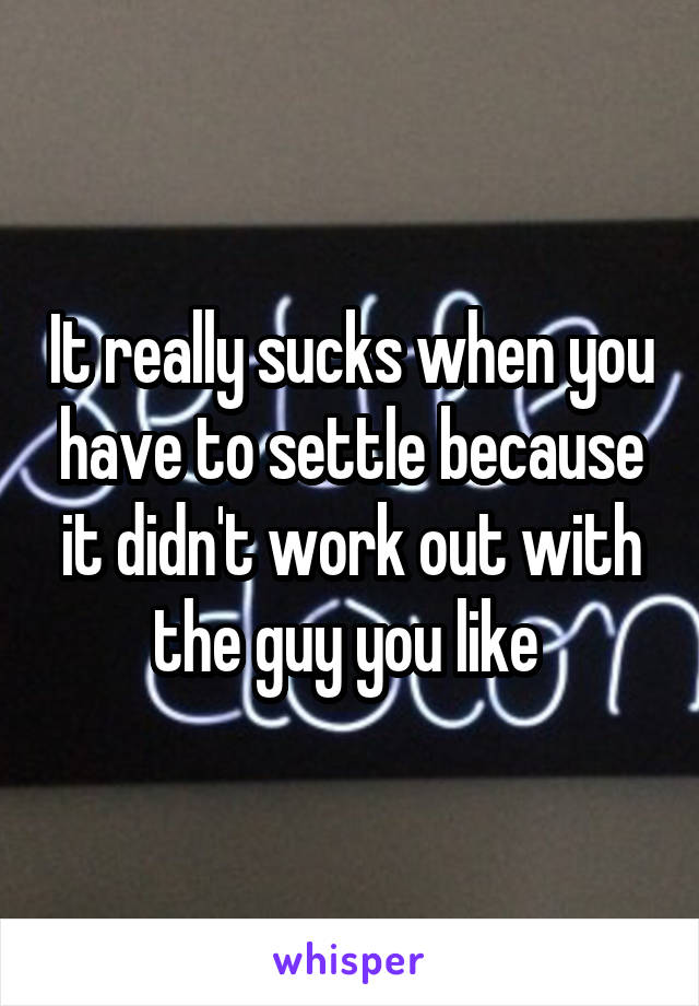 It really sucks when you have to settle because it didn't work out with the guy you like 