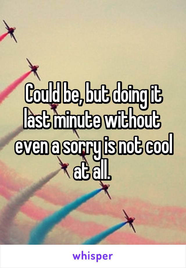Could be, but doing it last minute without  even a sorry is not cool at all. 
