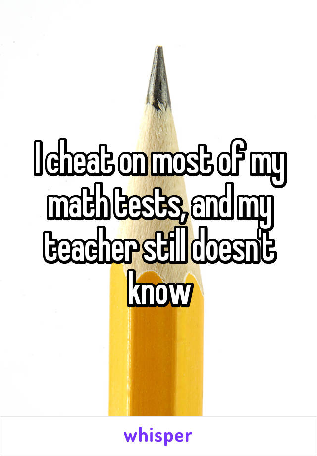 I cheat on most of my math tests, and my teacher still doesn't know