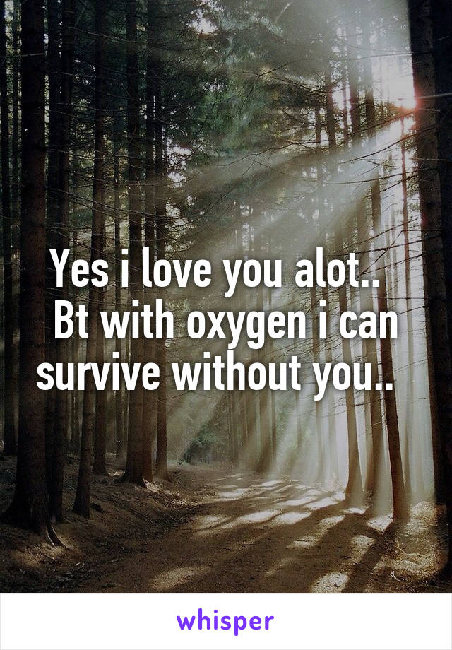 Yes i love you alot..  
Bt with oxygen i can survive without you..  