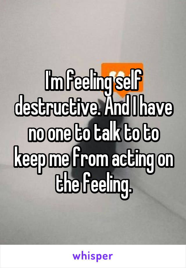 I'm feeling self destructive. And I have no one to talk to to keep me from acting on the feeling.